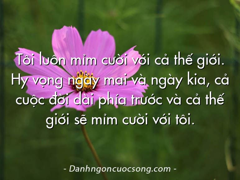 Tôi luôn mỉm cười với cả thế giới. Hy vọng ngày mai và ngày kia, cả cuộc đời dài phía trước và cả thế giới sẽ mỉm cười với tôi.