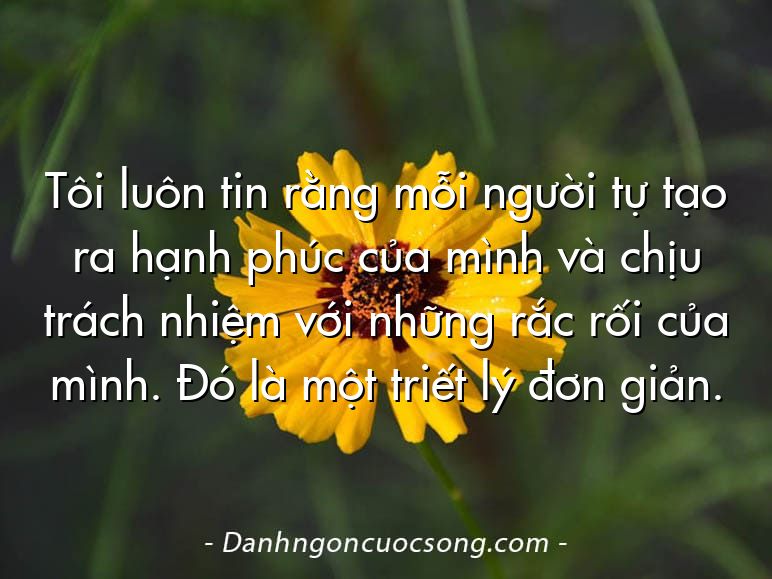Tôi luôn tin rằng mỗi người tự tạo ra hạnh phúc của mình và chịu trách nhiệm với những rắc rối của mình. Đó là một triết lý đơn giản.