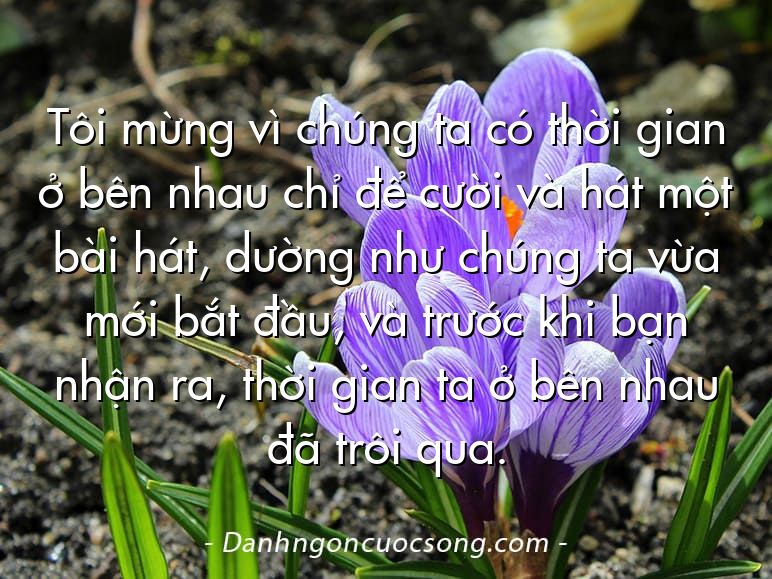 Tôi mừng vì chúng ta có thời gian ở bên nhau chỉ để cười và hát một bài hát, dường như chúng ta vừa mới bắt đầu, và trước khi bạn nhận ra, thời gian ta ở bên nhau đã trôi qua.
