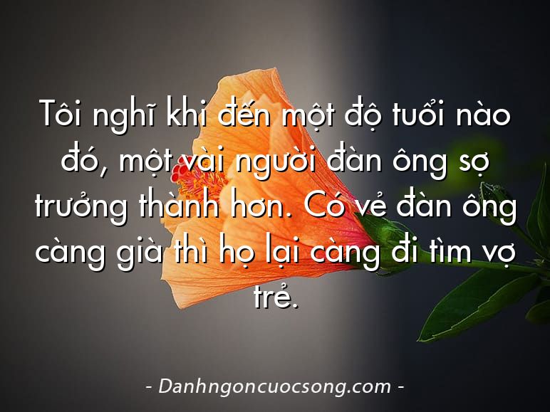 Tôi nghĩ khi đến một độ tuổi nào đó, một vài người đàn ông sợ trưởng thành hơn. Có vẻ đàn ông càng già thì họ lại càng đi tìm vợ trẻ.