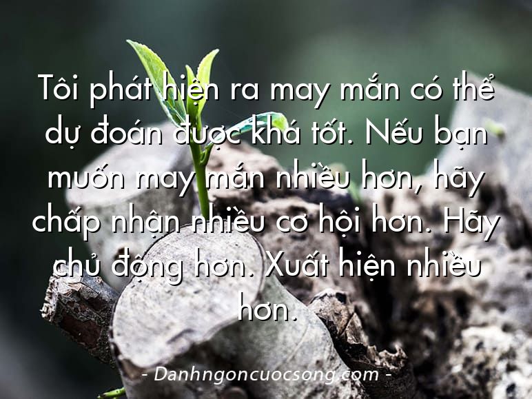 Tôi phát hiện ra may mắn có thể dự đoán được khá tốt. Nếu bạn muốn may mắn nhiều hơn, hãy chấp nhận nhiều cơ hội hơn. Hãy chủ động hơn. Xuất hiện nhiều hơn.