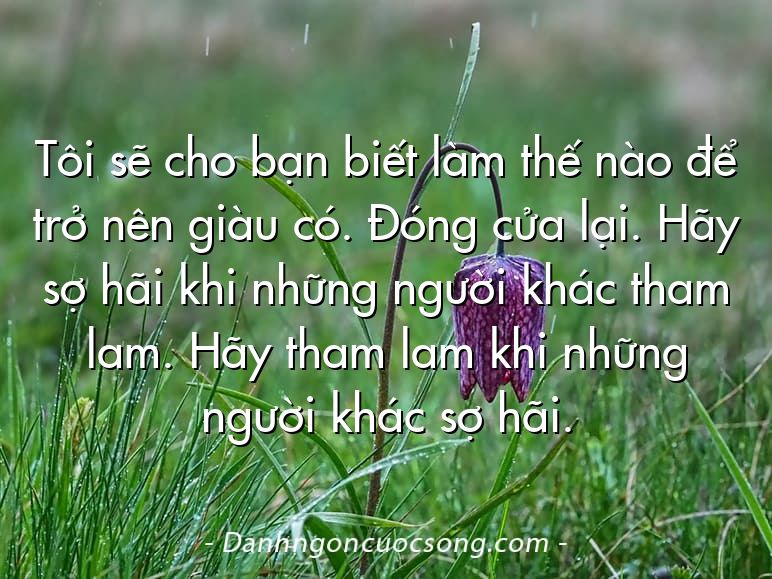 Tôi sẽ cho bạn biết làm thế nào để trở nên giàu có. Đóng cửa lại. Hãy sợ hãi khi những người khác tham lam. Hãy tham lam khi những người khác sợ hãi.