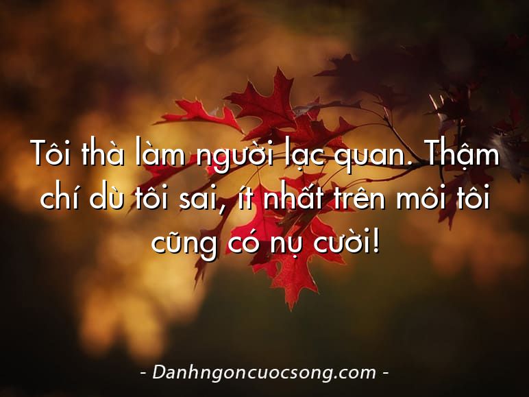 Tôi thà làm người lạc quan. Thậm chí dù tôi sai, ít nhất trên môi tôi cũng có nụ cười!