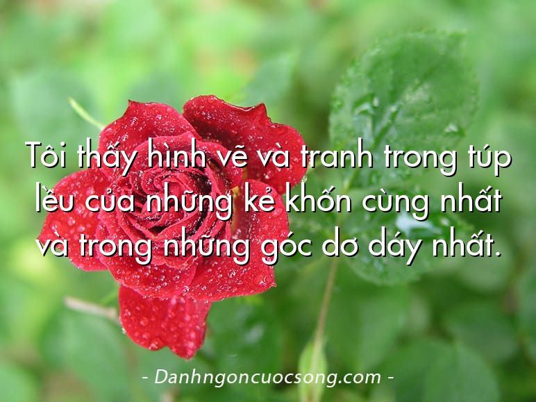 Tôi thấy hình vẽ và tranh trong túp lều của những kẻ khốn cùng nhất và trong những góc dơ dáy nhất.