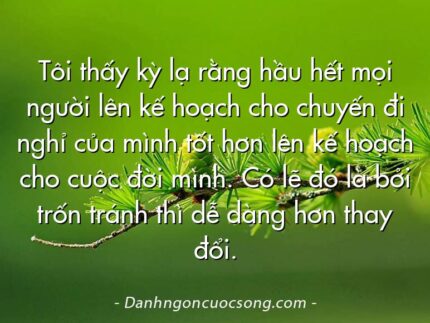Tôi thấy kỳ lạ rằng hầu hết mọi người lên kế hoạch cho chuyến đi nghỉ của mình tốt hơn lên kế hoạch cho cuộc đời mình. Có lẽ đó là bởi trốn tránh thì dễ dàng hơn thay đổi.