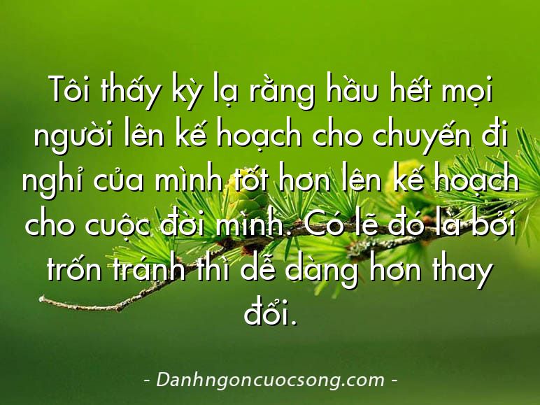 Tôi thấy kỳ lạ rằng hầu hết mọi người lên kế hoạch cho chuyến đi nghỉ của mình tốt hơn lên kế hoạch cho cuộc đời mình. Có lẽ đó là bởi trốn tránh thì dễ dàng hơn thay đổi.