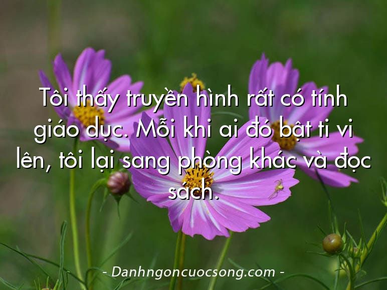 Tôi thấy truyền hình rất có tính giáo dục. Mỗi khi ai đó bật ti vi lên, tôi lại sang phòng khác và đọc sách.