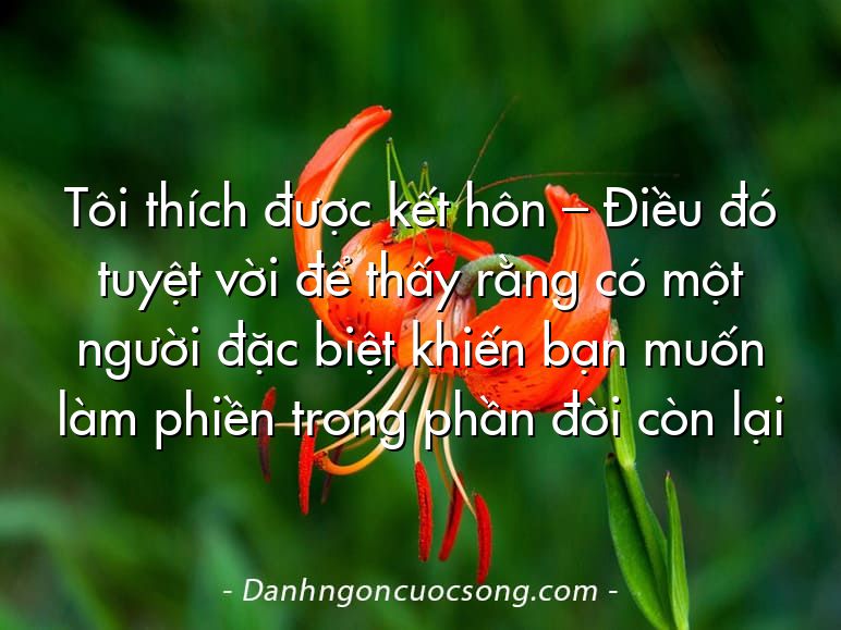 Tôi thích được kết hôn – Điều đó tuyệt vời để thấy rằng có một người đặc biệt khiến bạn muốn làm phiền trong phần đời còn lại