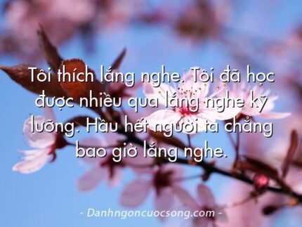 Tôi thích lắng nghe. Tôi đã học được nhiều qua lắng nghe kỹ lưỡng. Hầu hết người ta chẳng bao giờ lắng nghe.