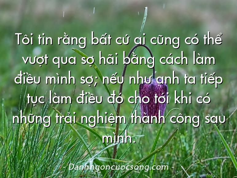Tôi tin rằng bất cứ ai cũng có thể vượt qua sợ hãi bằng cách làm điều mình sợ; nếu như anh ta tiếp tục làm điều đó cho tới khi có những trải nghiệm thành công sau mình.