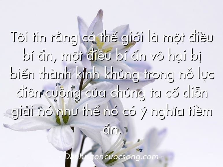 Tôi tin rằng cả thế giới là một điều bí ẩn, một điều bí ấn vô hại bị biến thành kinh khủng trong nỗ lực điên cuồng của chúng ta cố diễn giải nó như thể nó có ý nghĩa tiềm ẩn.