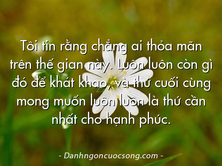 Tôi tin rằng chẳng ai thỏa mãn trên thế gian này. Luôn luôn còn gì đó để khát khao, và thứ cuối cùng mong muốn luôn luôn là thứ cần nhất cho hạnh phúc.