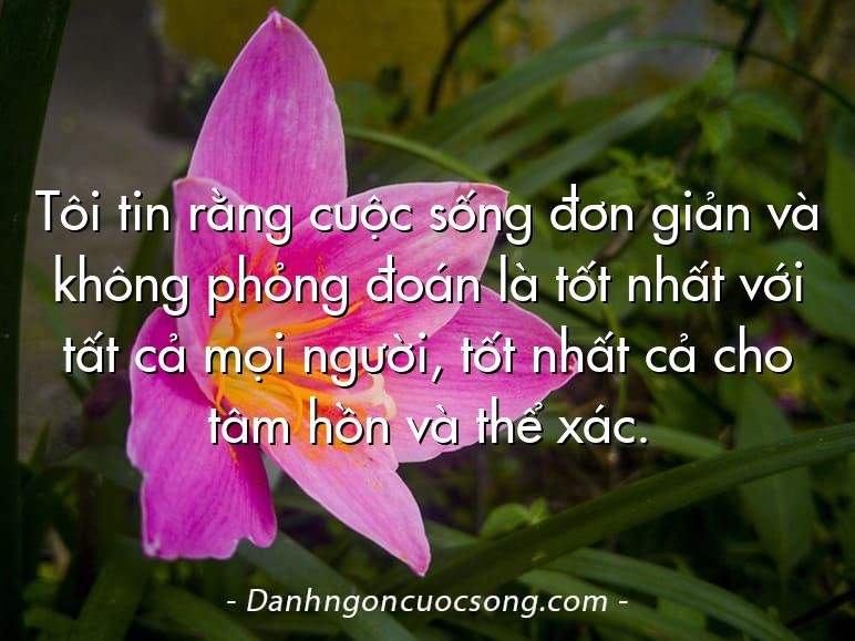 Tôi tin rằng cuộc sống đơn giản và không phỏng đoán là tốt nhất với tất cả mọi người, tốt nhất cả cho tâm hồn và thể xác.