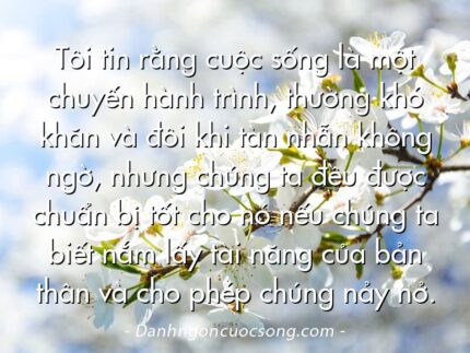 Tôi tin rằng cuộc sống là một chuyến hành trình, thường khó khăn và đôi khi tàn nhẫn không ngờ, nhưng chúng ta đều được chuẩn bị tốt cho nó nếu chúng ta biết nắm lấy tài năng của bản thân và cho phép chúng nảy nở.