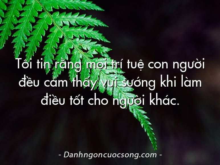 Tôi tin rằng mọi trí tuệ con người đều cảm thấy vui sướng khi làm điều tốt cho người khác.