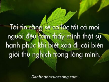 Tôi tin rằng sẽ có lúc tất cả mọi người đều cảm thấy mình thật sự hạnh phúc khi biết xoá đi cái biên giới thù nghịch trong lòng mình.