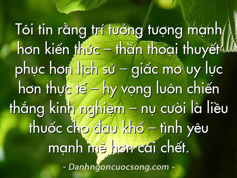 Tôi tin rằng trí tưởng tượng mạnh hơn kiến thức – thần thoại thuyết phục hơn lịch sử – giấc mơ uy lực hơn thực tế – hy vọng luôn chiến thắng kinh nghiệm – nụ cười là liều thuốc cho đau khổ – tình yêu mạnh mẽ hơn cái chết.