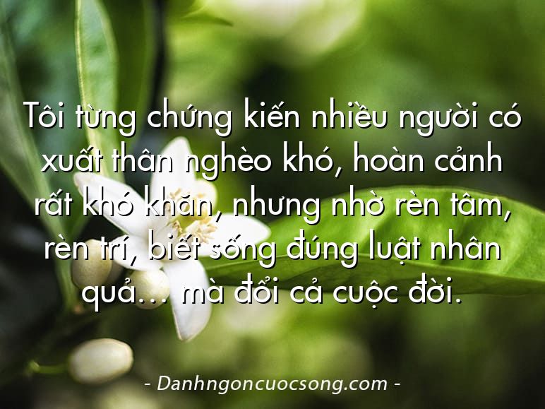 Tôi từng chứng kiến nhiều người có xuất thân nghèo khó, hoàn cảnh rất khó khăn, nhưng nhờ rèn tâm, rèn trí, biết sống đúng luật nhân quả… mà đổi cả cuộc đời.