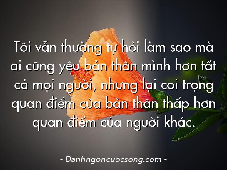Tôi vẫn thường tự hỏi làm sao mà ai cũng yêu bản thân mình hơn tất cả mọi người, nhưng lại coi trọng quan điểm của bản thân thấp hơn quan điểm của người khác.