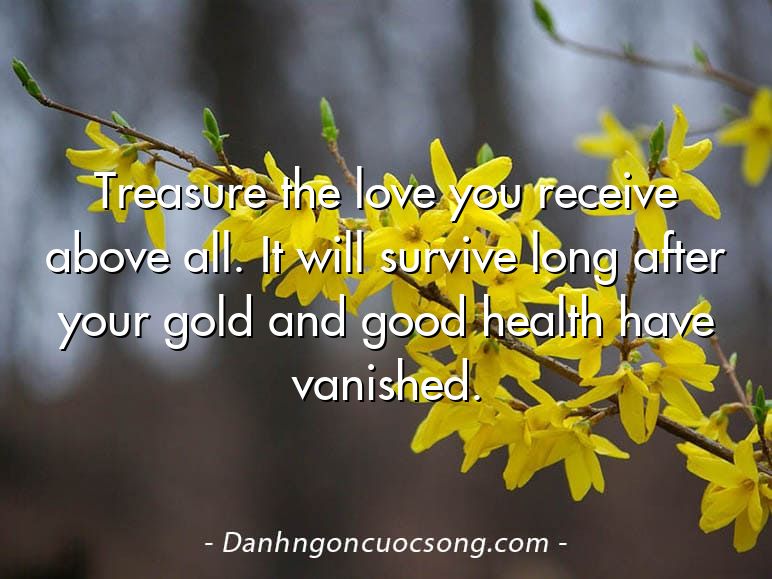Treasure the love you receive above all. It will survive long after your gold and good health have vanished.