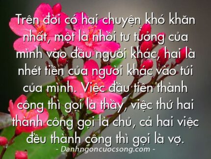 Trên đời có hai chuyện khó khăn nhất, một là nhồi tư tưởng của mình vào đầu người khác, hai là nhét tiền của người khác vào túi của mình. Việc đầu tiên thành công thì gọi là thầy, việc thứ hai thành công gọi là chủ, cả hai việc đều thành công thì gọi là vợ.