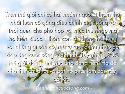 Trên thế giới chỉ có hai nhóm người. Nhóm thứ nhất luôn cố gắng điều chỉnh cuộc sống và thói quen cho phù hợp với mức thu nhập mà họ kiếm được. Nhóm còn lại không hài lòng với những gì sẵn có, mà tự tạo ra thu nhập để đáp ứng cuộc sống của mình. Tuy nhiên, 90% thế giới đang làm việc cho đồng tiền. Họ để cho tiền chi phối và bắt họ phải làm cái này, cái kia.