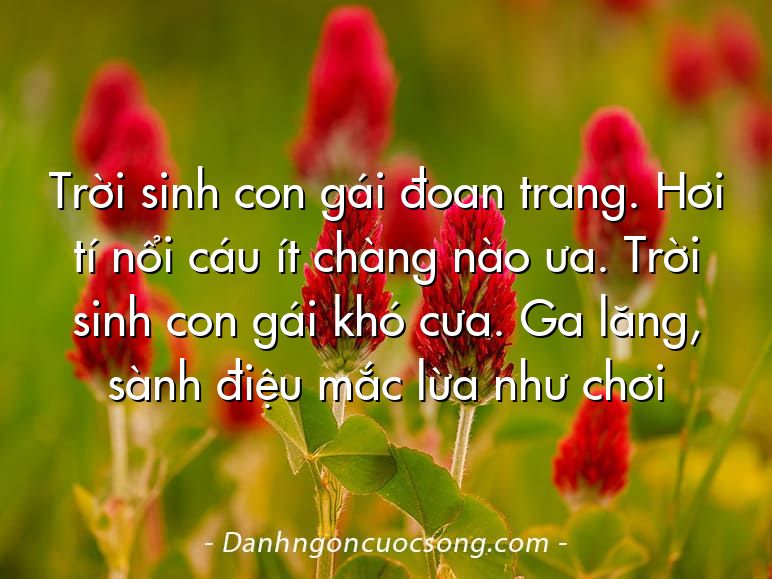 Trời sinh con gái đoan trang. Hơi tí nổi cáu ít chàng nào ưa. Trời sinh con gái khó cưa. Ga lăng, sành điệu mắc lừa như chơi