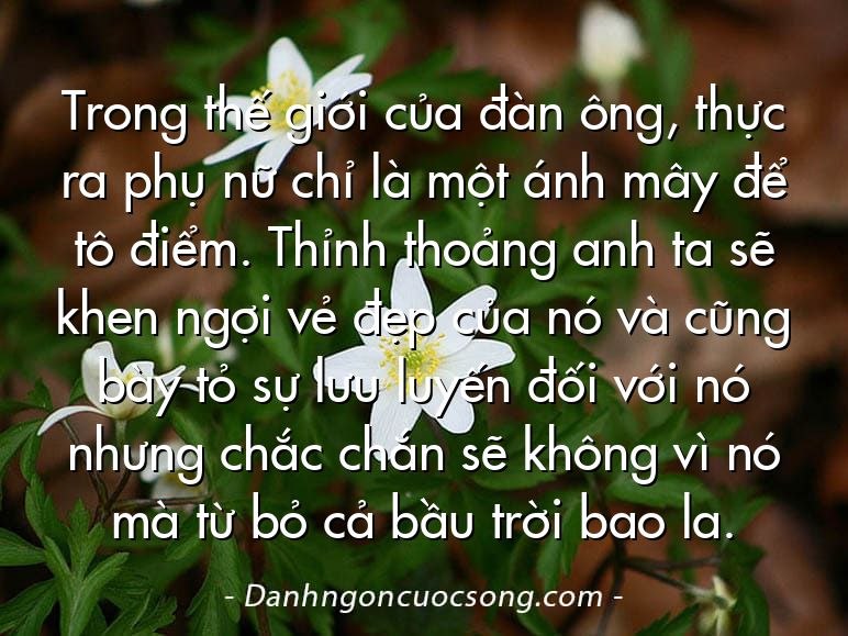 Trong thế giới của đàn ông, thực ra phụ nữ chỉ là một ánh mây để tô điểm. Thỉnh thoảng anh ta sẽ khen ngợi vẻ đẹp của nó và cũng bày tỏ sự lưu luyến đối với nó nhưng chắc chắn sẽ không vì nó mà từ bỏ cả bầu trời bao la.
