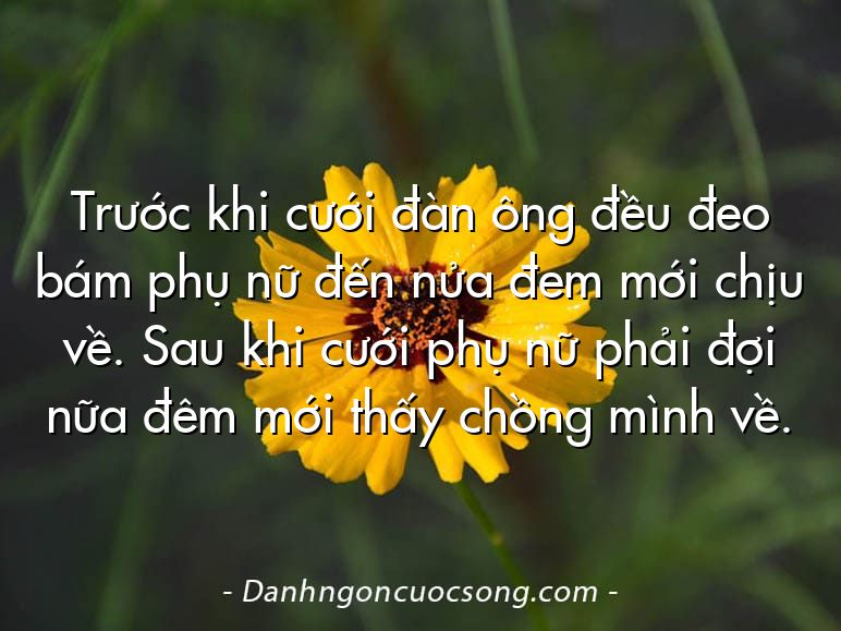 Trước khi cưới đàn ông đều đeo bám phụ nữ đến nửa đem mới chịu về. Sau khi cưới phụ nữ phải đợi nữa đêm mới thấy chồng mình về.