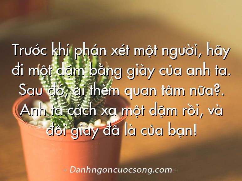 Trước khi phán xét một người, hãy đi một dặm bằng giày của anh ta. Sau đó, ai thèm quan tâm nữa?. Anh ta cách xa một dặm rồi, và đôi giày đã là của bạn!