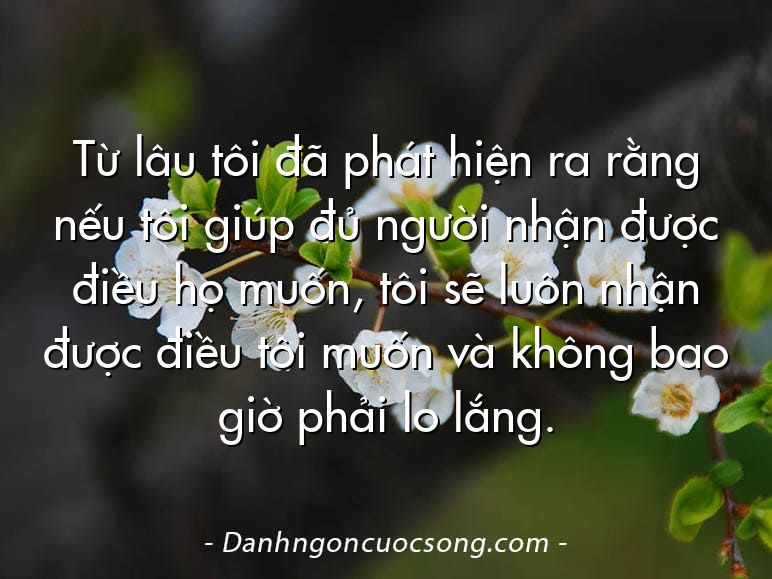 Từ lâu tôi đã phát hiện ra rằng nếu tôi giúp đủ người nhận được điều họ muốn, tôi sẽ luôn nhận được điều tôi muốn và không bao giờ phải lo lắng.