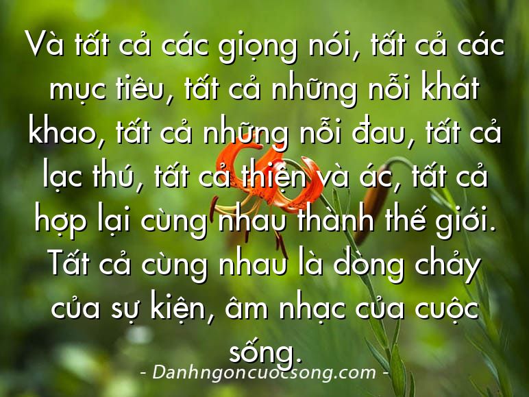 Và tất cả các giọng nói, tất cả các mục tiêu, tất cả những nỗi khát khao, tất cả những nỗi đau, tất cả lạc thú, tất cả thiện và ác, tất cả hợp lại cùng nhau thành thế giới. Tất cả cùng nhau là dòng chảy của sự kiện, âm nhạc của cuộc sống.