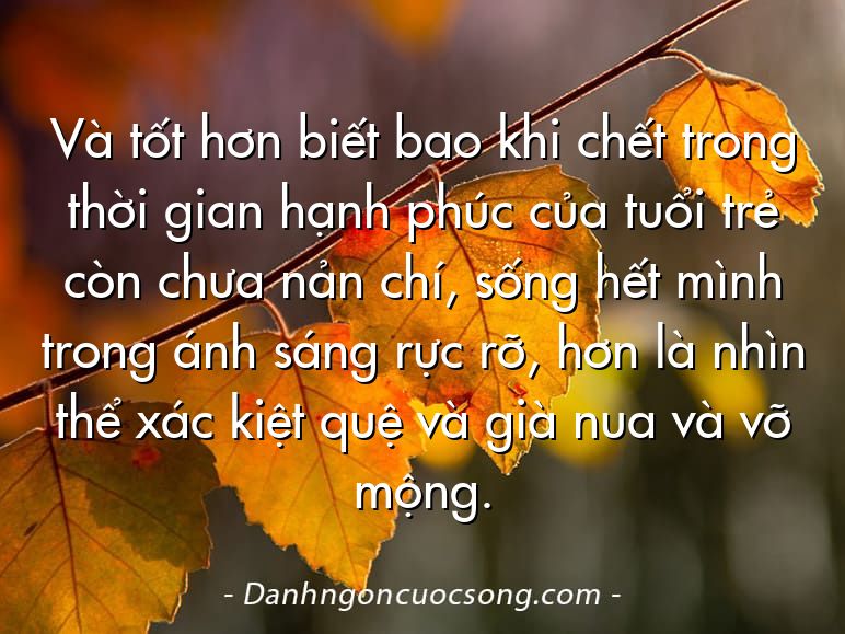 Và tốt hơn biết bao khi chết trong thời gian hạnh phúc của tuổi trẻ còn chưa nản chí, sống hết mình trong ánh sáng rực rỡ, hơn là nhìn thể xác kiệt quệ và già nua và vỡ mộng.