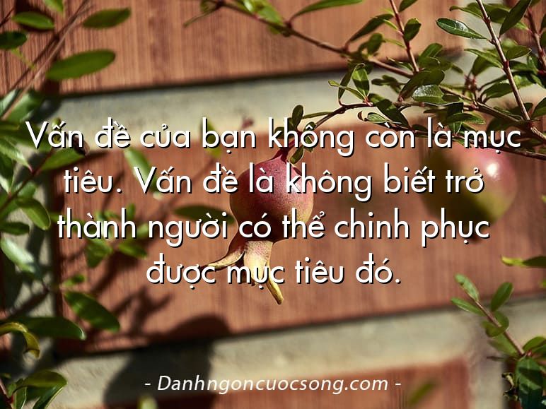 Vấn đề của bạn không còn là mục tiêu. Vấn đề là không biết trở thành người có thể chinh phục được mục tiêu đó.