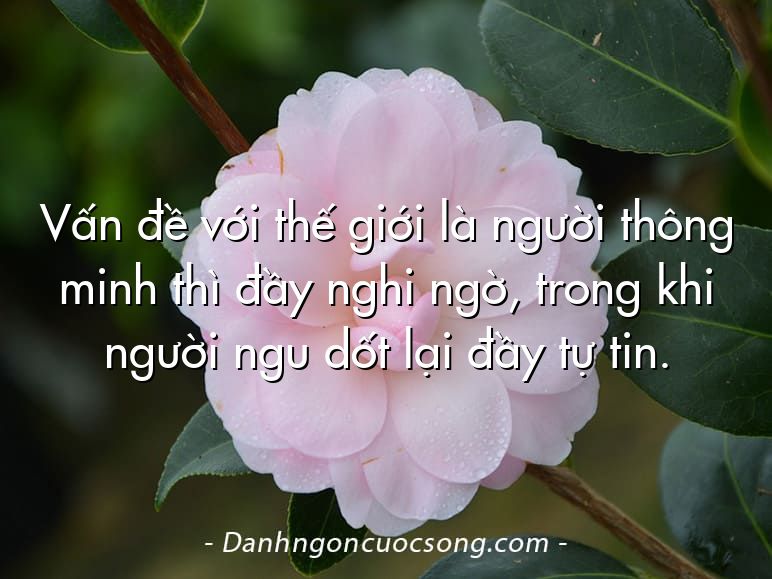 Vấn đề với thế giới là người thông minh thì đầy nghi ngờ, trong khi người ngu dốt lại đầy tự tin.