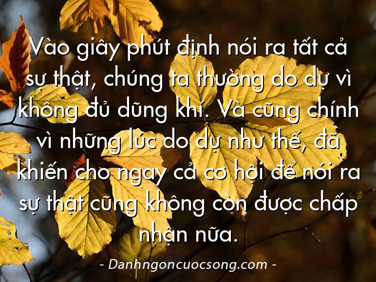 Vào giây phút định nói ra tất cả sự thật, chúng ta thường do dự vì không đủ dũng khí. Và cũng chính vì những lúc do dự như thế, đã khiến cho ngay cả cơ hội để nói ra sự thật cũng không còn được chấp nhận nữa.