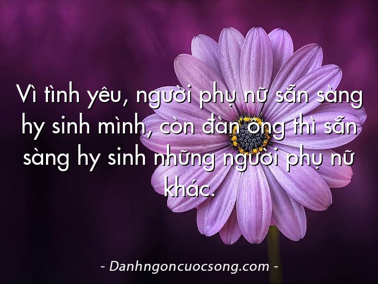 Vì tình yêu, người phụ nữ sẵn sàng hy sinh mình, còn đàn ông thì sẵn sàng hy sinh những người phụ nữ khác.