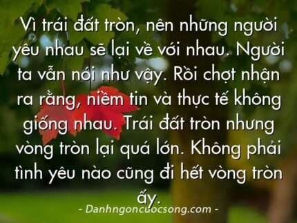 Vì trái đất tròn, nên những người yêu nhau sẽ lại về với nhau. Người ta vẫn nói như vậy. Rồi chợt nhận ra rằng, niềm tin và thực tế không giống nhau. Trái đất tròn nhưng vòng tròn lại quá lớn. Không phải tình yêu nào cũng đi hết vòng tròn ấy.