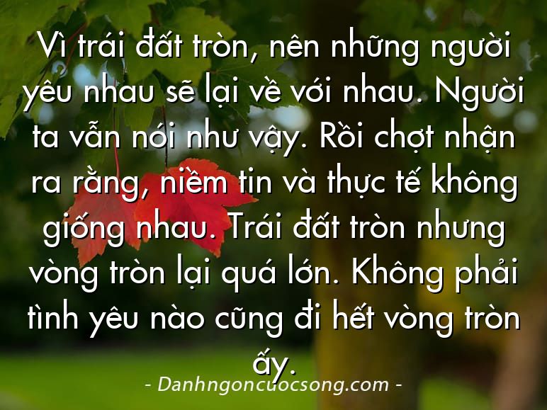 Vì trái đất tròn, nên những người yêu nhau sẽ lại về với nhau. Người ta vẫn nói như vậy. Rồi chợt nhận ra rằng, niềm tin và thực tế không giống nhau. Trái đất tròn nhưng vòng tròn lại quá lớn. Không phải tình yêu nào cũng đi hết vòng tròn ấy.
