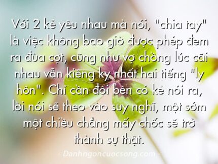 Với 2 kẻ yêu nhau mà nói, "chia tay" là việc không bao giờ được phép đem ra đùa cợt, cũng như vợ chồng lúc cãi nhau vẫn kiêng kỵ nhất hai tiếng "ly hôn". Chỉ cần đôi bên có kẻ nói ra, lời nói sẽ theo vào suy nghĩ, một sớm một chiều chẳng mấy chốc sẽ trở thành sự thật.