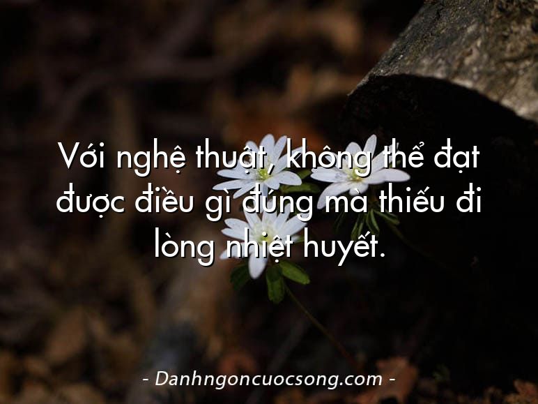 Với nghệ thuật, không thể đạt được điều gì đúng mà thiếu đi lòng nhiệt huyết.