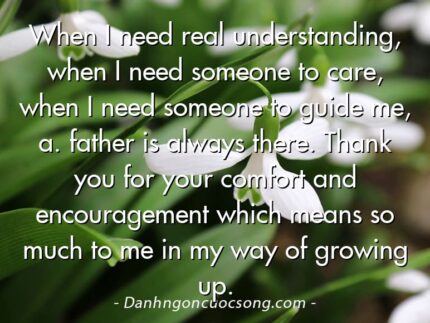 When I need real understanding, when I need someone to care, when I need someone to guide me, a. father is always there. Thank you for your comfort and encouragement which means so much to me in my way of growing up.