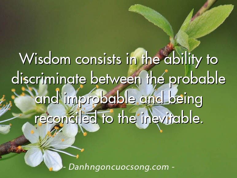 Wisdom consists in the ability to discriminate between the probable and improbable and being reconciled to the inevitable.