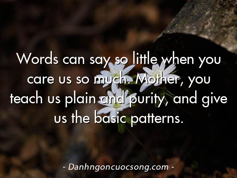 Words can say so little when you care us so much. Mother, you teach us plain and purity, and give us the basic patterns.