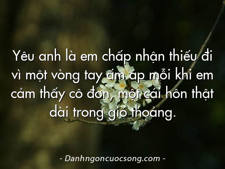 Yêu anh là em chấp nhận thiếu đi vì một vòng tay ấm áp mỗi khi em cảm thấy cô đơn, một cái hôn thật dài trong gió thoảng.