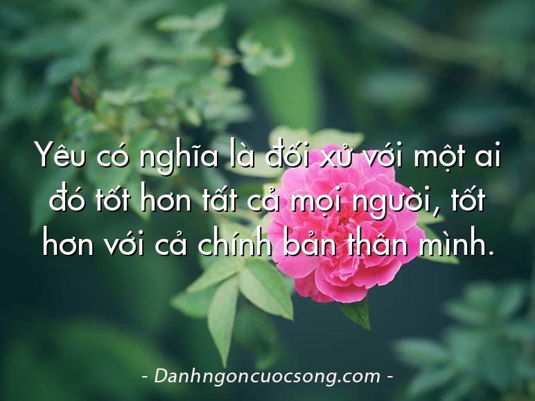 Yêu có nghĩa là đối xử với một ai đó tốt hơn tất cả mọi người, tốt hơn với cả chính bản thân mình.