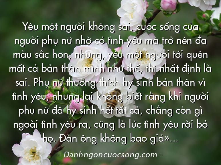 Yêu một người không sai, cuộc sống của người phụ nữ nhờ có tình yêu mà trở nên đa màu sắc hơn, nhưng, yêu một người tới quên mất cả bản thân mình như thế, thì nhất định là sai. Phụ nữ thường thích hy sinh bản thân vì tình yêu, nhưng lại không biết rằng khi người phụ nữ đã hy sinh hết tất cả, chẳng còn gì ngoài tình yêu ra, cũng là lúc tình yêu rời bỏ họ. Đàn ông không bao giờ có thể coi tình yêu là tất cả cuộc sống, vì vậy, phụ nữ cũng cần phải học cách không được phép coi đàn ông là toàn bộ cuộc đời mình.