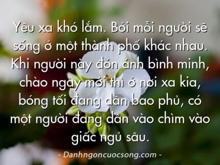 Yêu xa khó lắm. Bởi mỗi người sẽ sống ở một thành phố khác nhau. Khi người này đón ánh bình minh, chào ngày mới thì ở nơi xa kia, bóng tối đang dần bao phủ, có một người đang dần vào chìm vào giấc ngủ sâu.