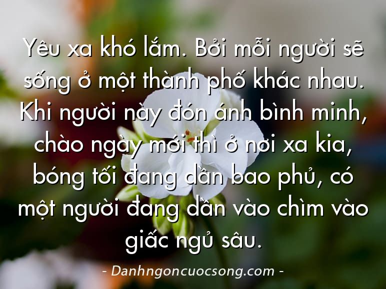 Yêu xa khó lắm. Bởi mỗi người sẽ sống ở một thành phố khác nhau. Khi người này đón ánh bình minh, chào ngày mới thì ở nơi xa kia, bóng tối đang dần bao phủ, có một người đang dần vào chìm vào giấc ngủ sâu.