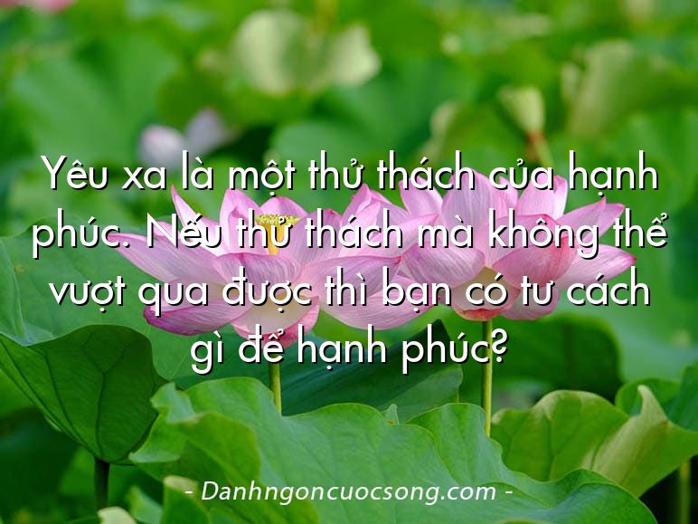 Yêu xa là một thử thách của hạnh phúc. Nếu thử thách mà không thể vượt qua được thì bạn có tư cách gì để hạnh phúc?